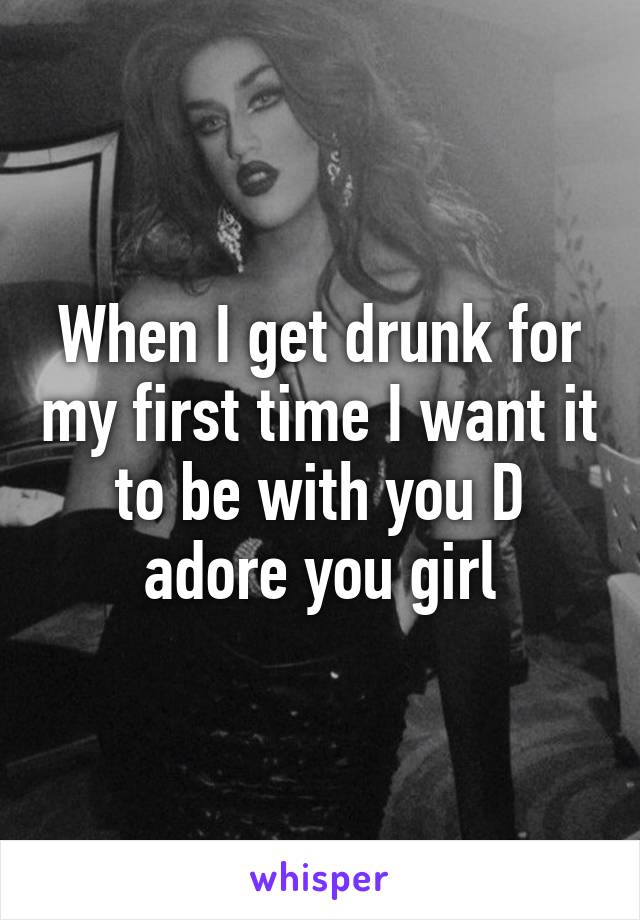 When I get drunk for my first time I want it to be with you D adore you girl