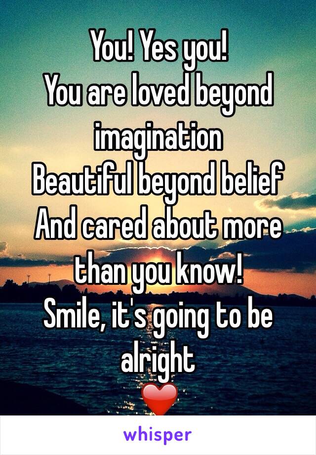 You! Yes you!
You are loved beyond imagination
Beautiful beyond belief
And cared about more than you know!
Smile, it's going to be alright 
❤️