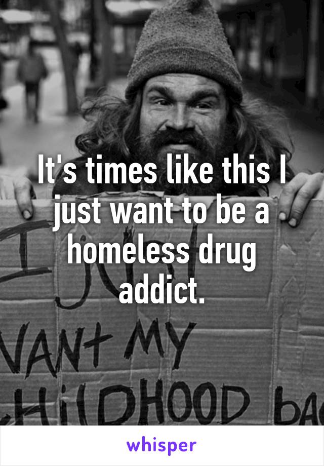 It's times like this I just want to be a homeless drug addict.