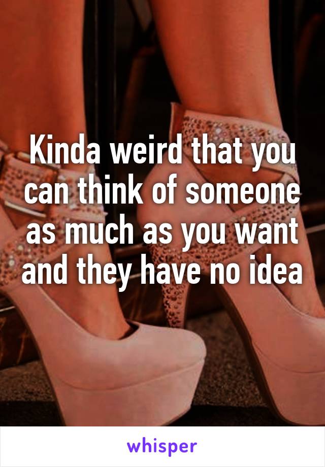 Kinda weird that you can think of someone as much as you want and they have no idea 