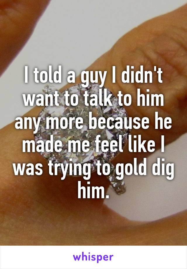 I told a guy I didn't want to talk to him any more because he made me feel like I was trying to gold dig him.