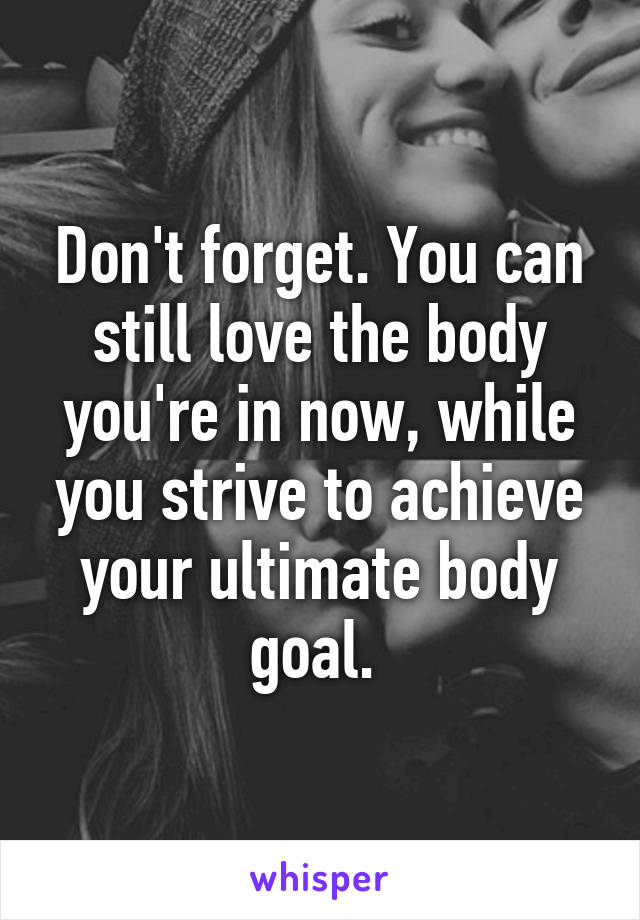 Don't forget. You can still love the body you're in now, while you strive to achieve your ultimate body goal. 