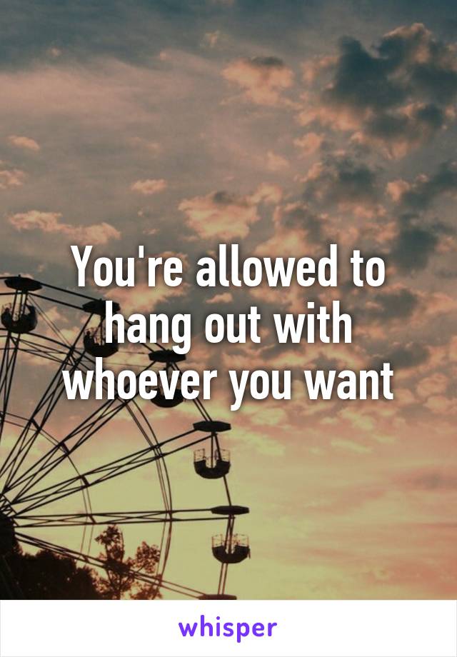 You're allowed to hang out with whoever you want