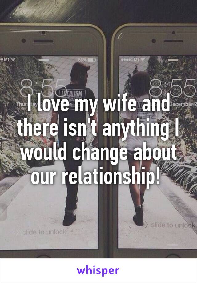 I love my wife and there isn't anything I would change about our relationship! 