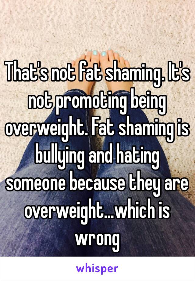 That's not fat shaming. It's not promoting being overweight. Fat shaming is bullying and hating someone because they are overweight...which is wrong