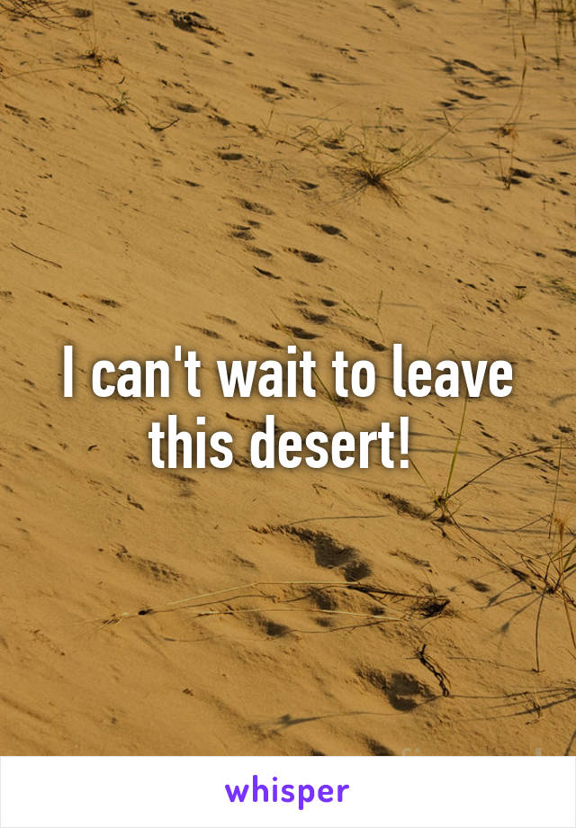 I can't wait to leave this desert! 