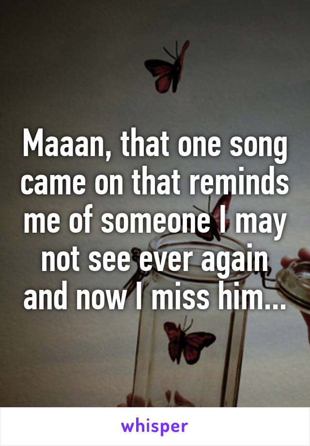 Maaan, that one song came on that reminds me of someone I may not see ever again and now I miss him...