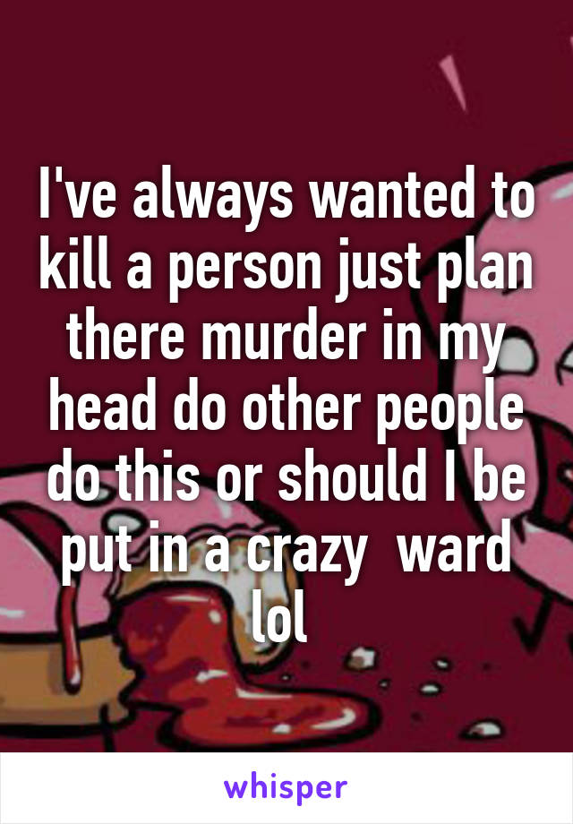 I've always wanted to kill a person just plan there murder in my head do other people do this or should I be put in a crazy  ward lol 