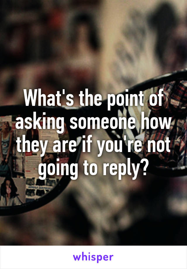 What's the point of asking someone how they are if you're not going to reply?