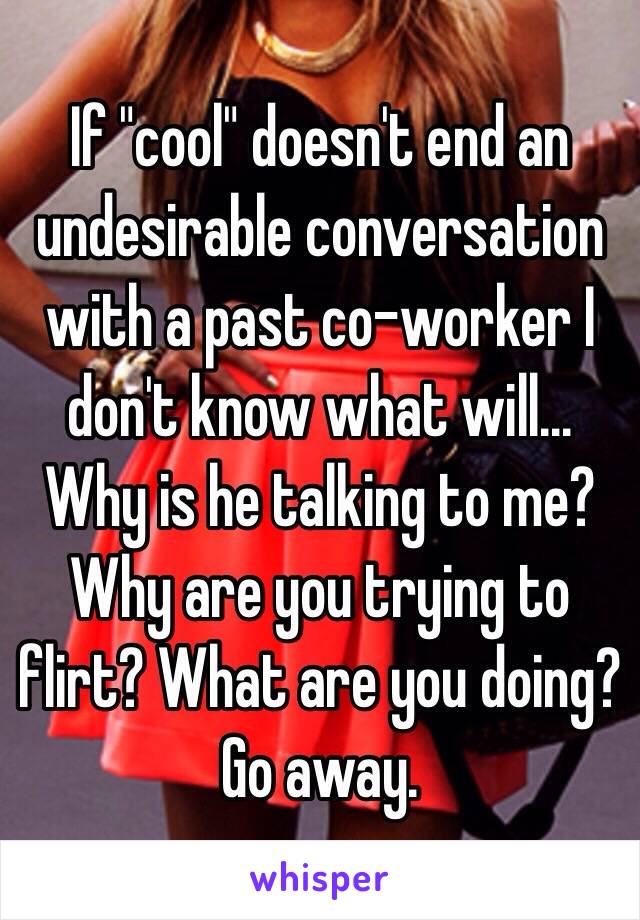 If "cool" doesn't end an undesirable conversation with a past co-worker I don't know what will... Why is he talking to me? Why are you trying to flirt? What are you doing? Go away. 