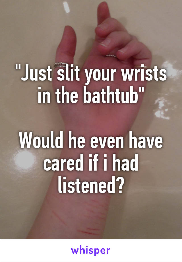 "Just slit your wrists in the bathtub"

Would he even have cared if i had listened?