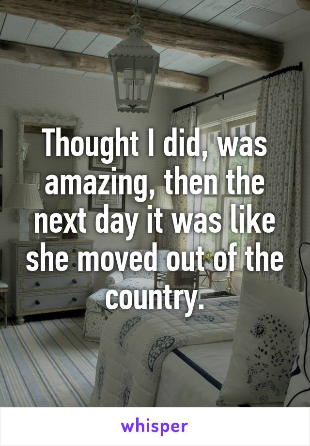 Thought I did, was amazing, then the next day it was like she moved out of the country.