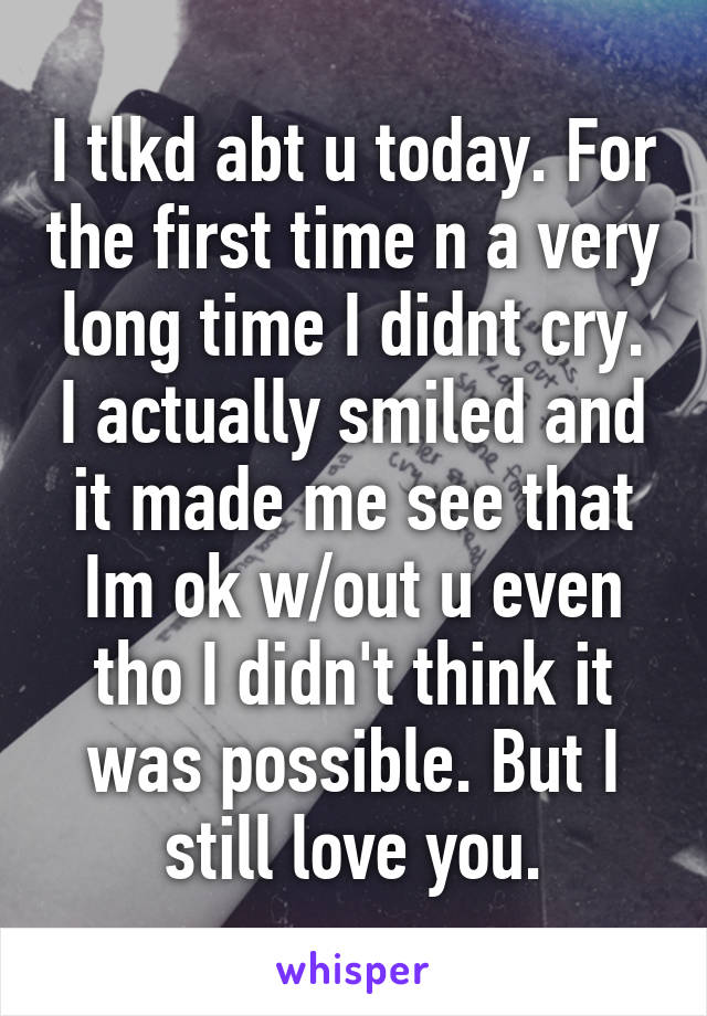 I tlkd abt u today. For the first time n a very long time I didnt cry. I actually smiled and it made me see that Im ok w/out u even tho I didn't think it was possible. But I still love you.