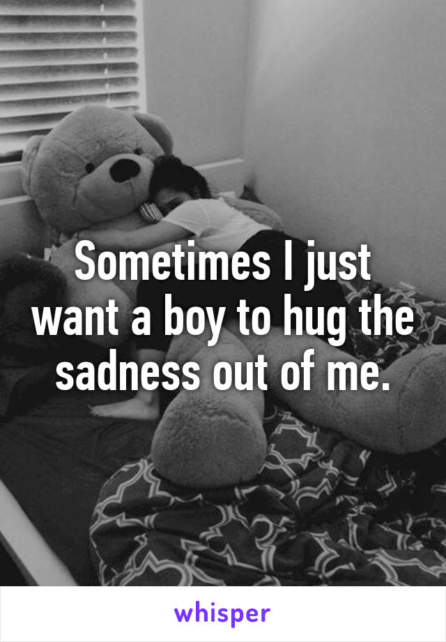 Sometimes I just want a boy to hug the sadness out of me.