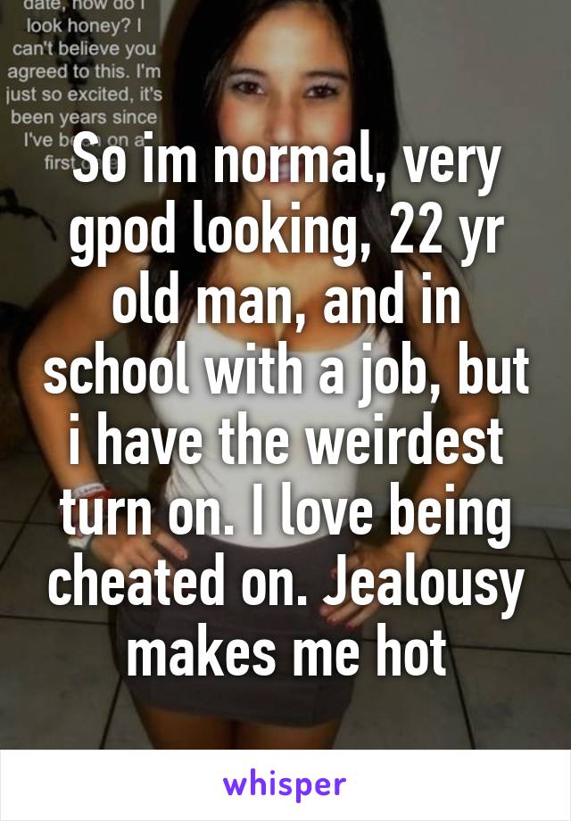 So im normal, very gpod looking, 22 yr old man, and in school with a job, but i have the weirdest turn on. I love being cheated on. Jealousy makes me hot