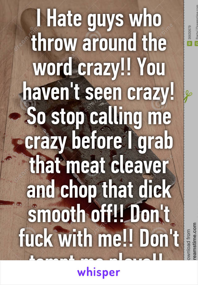 I Hate guys who throw around the word crazy!! You haven't seen crazy! So stop calling me crazy before I grab that meat cleaver and chop that dick smooth off!! Don't fuck with me!! Don't tempt me playa!! 