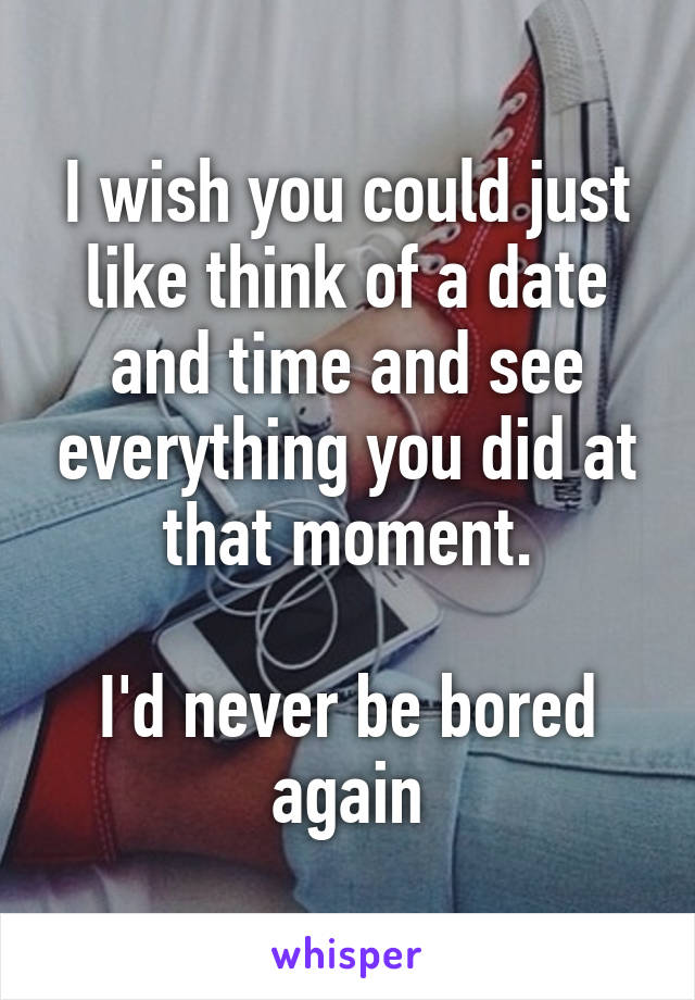 I wish you could just like think of a date and time and see everything you did at that moment.

I'd never be bored again