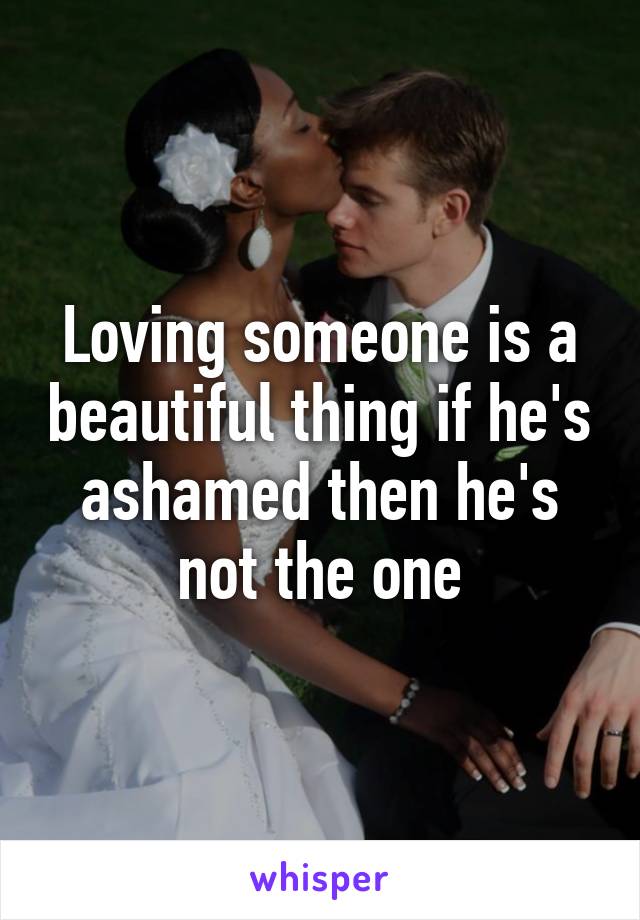 Loving someone is a beautiful thing if he's ashamed then he's not the one