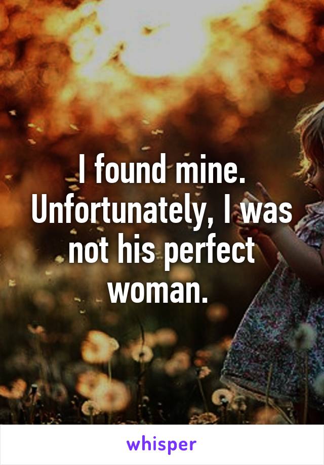 I found mine. Unfortunately, I was not his perfect woman. 