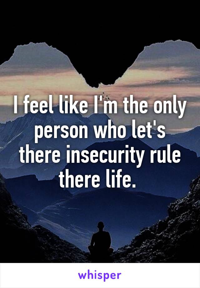 I feel like I'm the only person who let's there insecurity rule there life. 