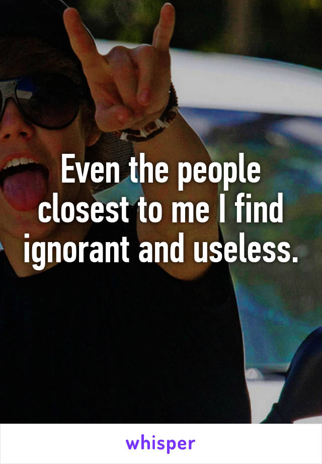 Even the people closest to me I find ignorant and useless. 