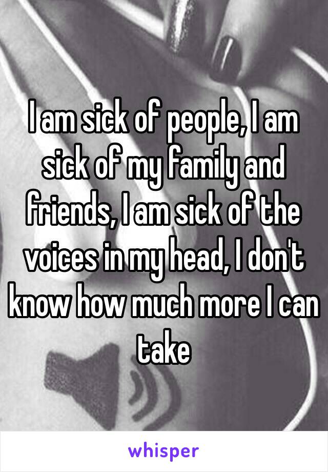 I am sick of people, I am sick of my family and friends, I am sick of the voices in my head, I don't know how much more I can take