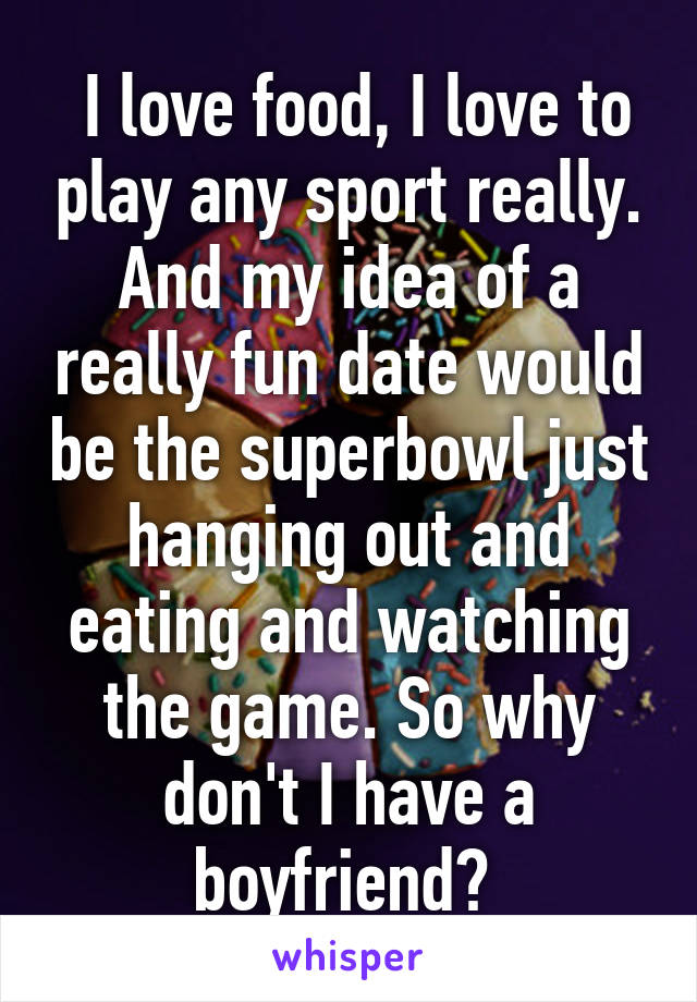  I love food, I love to play any sport really. And my idea of a really fun date would be the superbowl just hanging out and eating and watching the game. So why don't I have a boyfriend? 