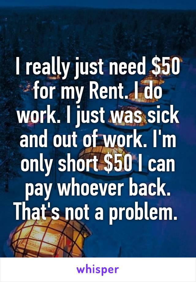 I really just need $50 for my Rent. I do work. I just was sick and out of work. I'm only short $50 I can pay whoever back. That's not a problem. 