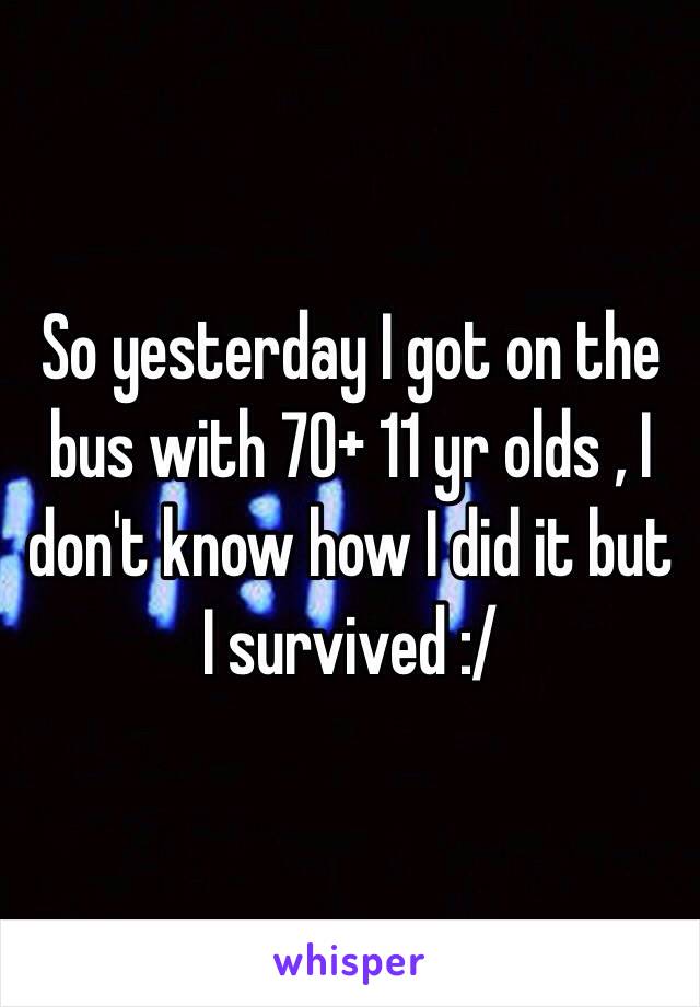 So yesterday I got on the bus with 70+ 11 yr olds , I don't know how I did it but I survived :/