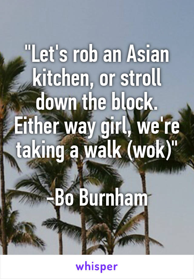 "Let's rob an Asian kitchen, or stroll down the block. Either way girl, we're taking a walk (wok)"

-Bo Burnham
