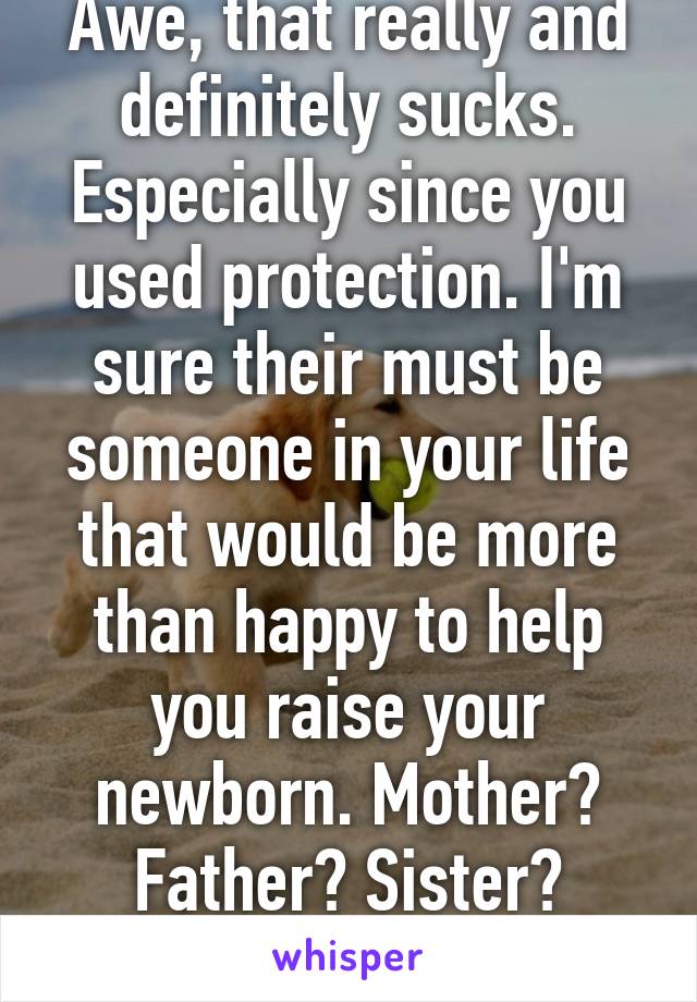 Awe, that really and definitely sucks. Especially since you used protection. I'm sure their must be someone in your life that would be more than happy to help you raise your newborn. Mother? Father? Sister? Friend?