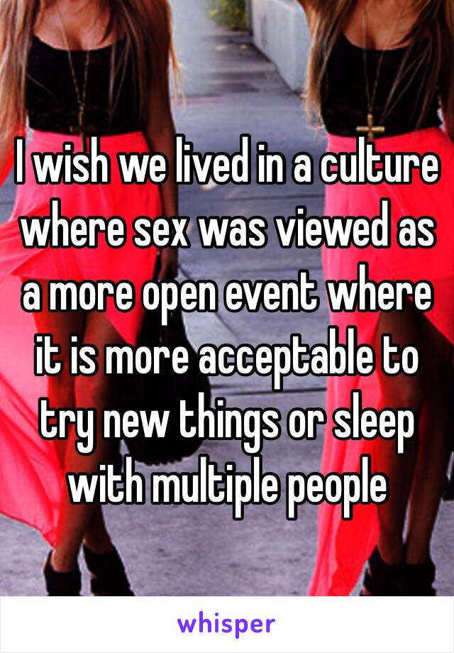 I wish we lived in a culture where sex was viewed as a more open event where it is more acceptable to try new things or sleep with multiple people