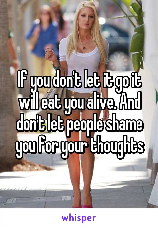 If you don't let it go it will eat you alive. And don't let people shame you for your thoughts