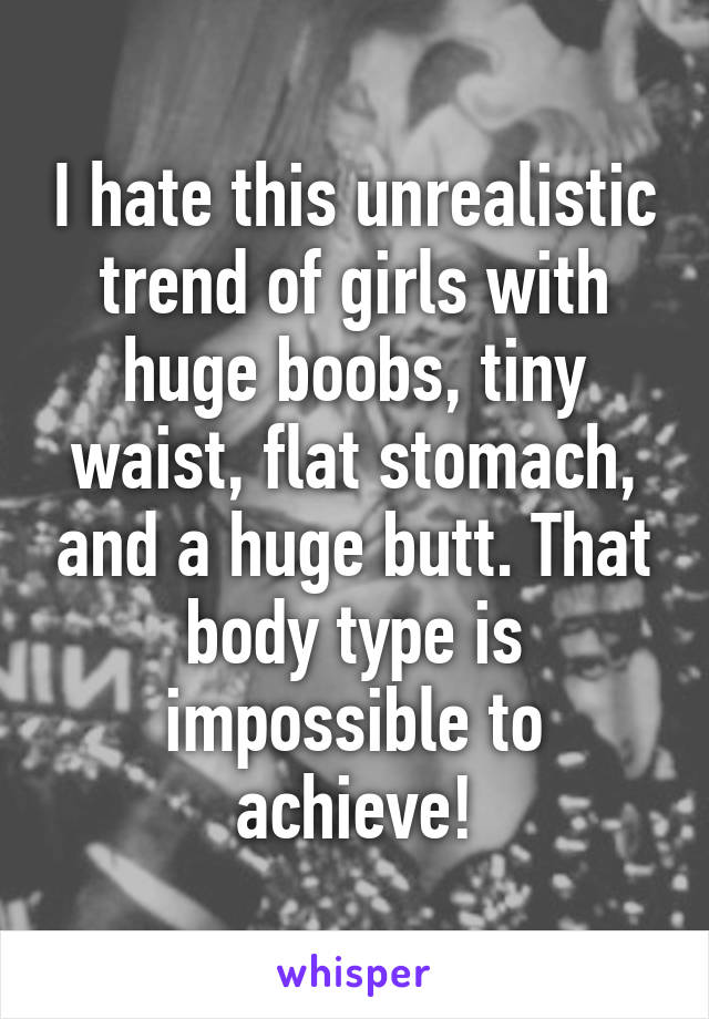 I hate this unrealistic trend of girls with huge boobs, tiny waist, flat stomach, and a huge butt. That body type is impossible to achieve!