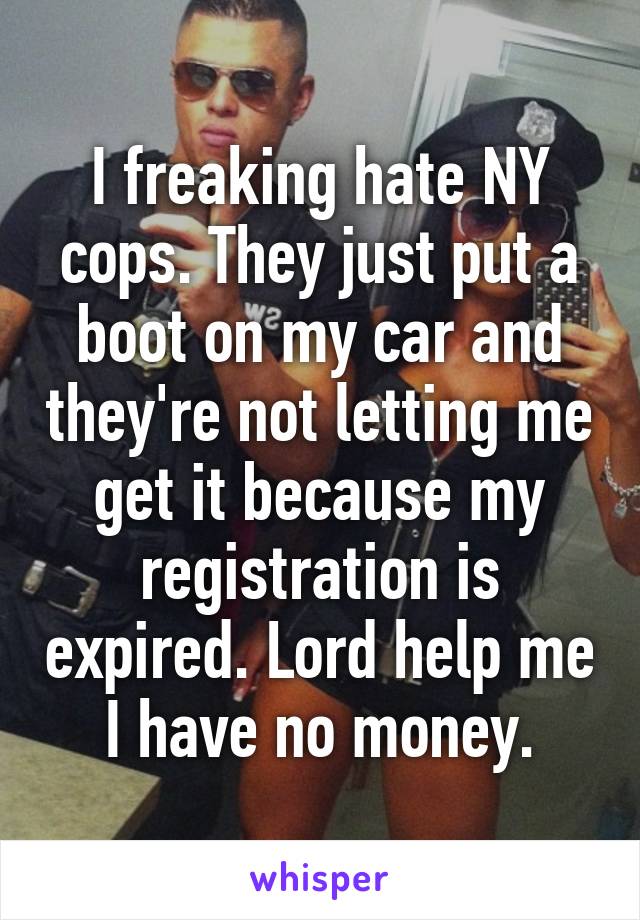 I freaking hate NY cops. They just put a boot on my car and they're not letting me get it because my registration is expired. Lord help me I have no money.