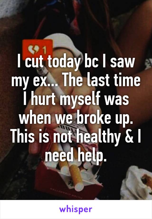 I cut today bc I saw my ex... The last time I hurt myself was when we broke up. This is not healthy & I need help.