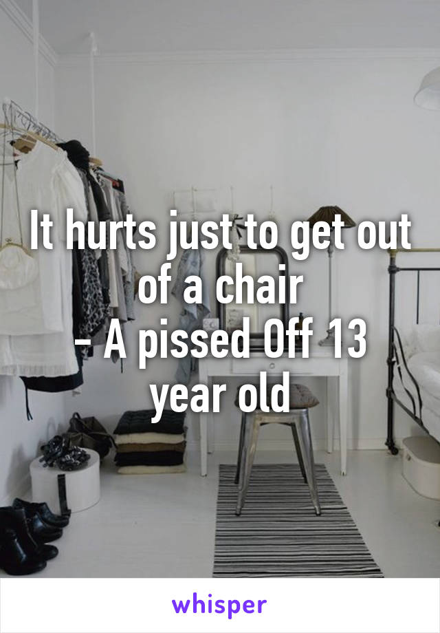 It hurts just to get out of a chair
- A pissed Off 13 year old