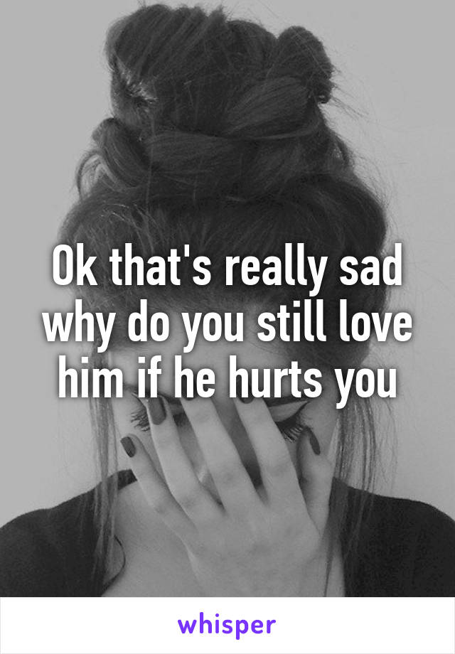 Ok that's really sad why do you still love him if he hurts you