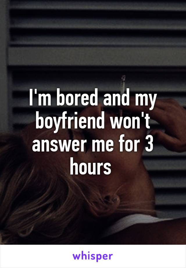 I'm bored and my boyfriend won't answer me for 3 hours 