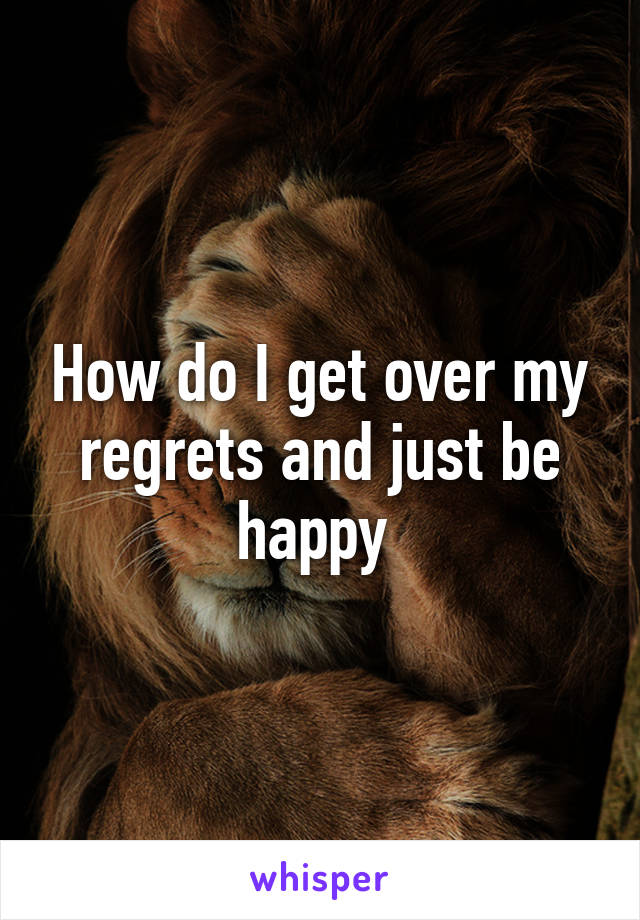 How do I get over my regrets and just be happy 