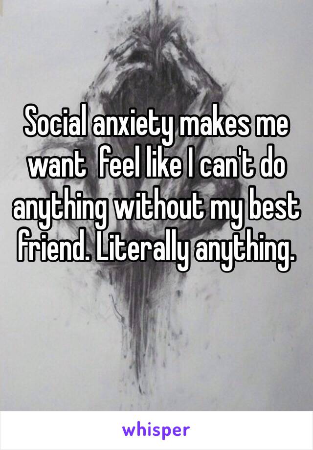 Social anxiety makes me want  feel like I can't do anything without my best friend. Literally anything.