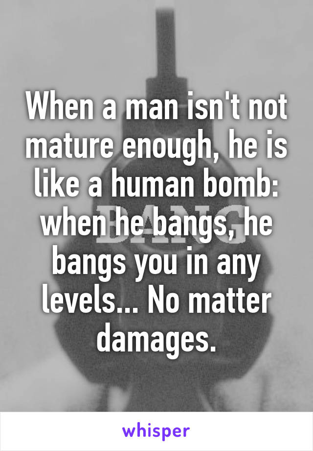 When a man isn't not mature enough, he is like a human bomb: when he bangs, he bangs you in any levels... No matter damages.