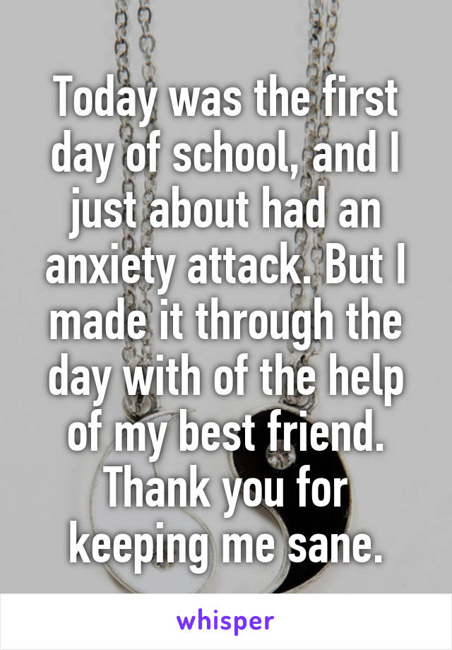 Today was the first day of school, and I just about had an anxiety attack. But I made it through the day with of the help of my best friend. Thank you for keeping me sane.