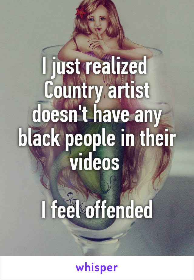 I just realized 
Country artist doesn't have any black people in their videos 

I feel offended