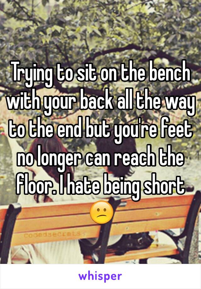 Trying to sit on the bench with your back all the way to the end but you're feet no longer can reach the floor. I hate being short 😕