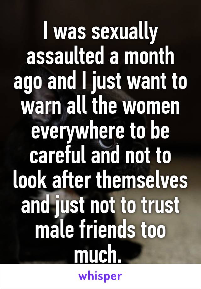 I was sexually assaulted a month ago and I just want to warn all the women everywhere to be careful and not to look after themselves and just not to trust male friends too much. 