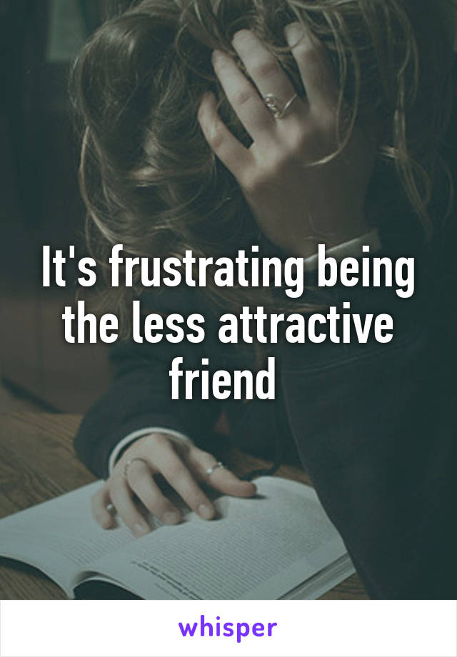 It's frustrating being the less attractive friend 