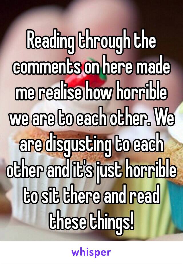 Reading through the comments on here made me realise how horrible we are to each other. We are disgusting to each other and it's just horrible to sit there and read these things!