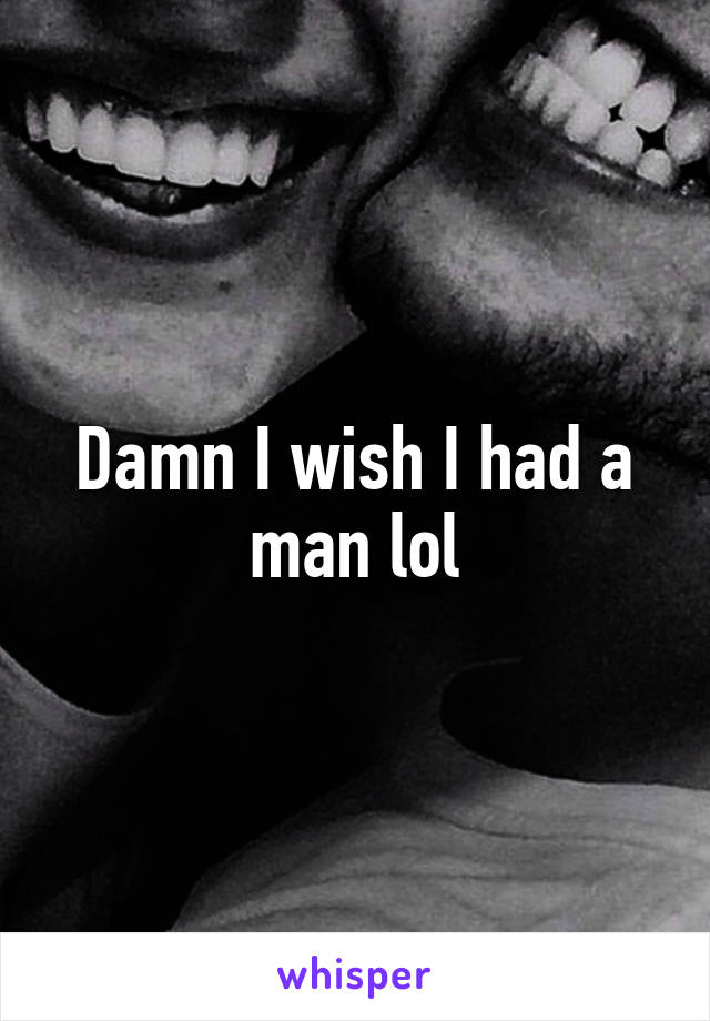 Damn I wish I had a man lol