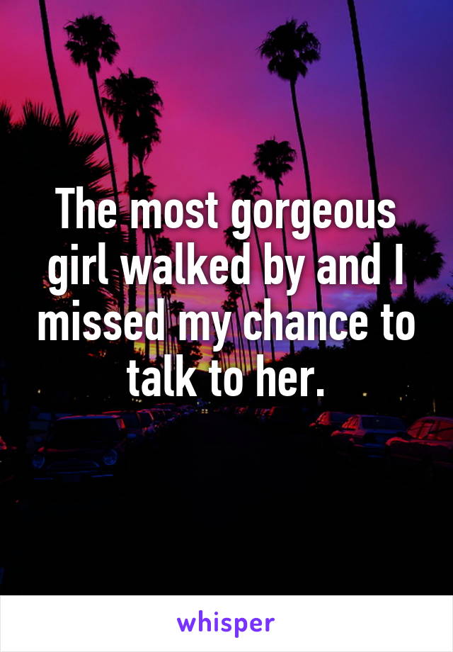 The most gorgeous girl walked by and I missed my chance to talk to her.
